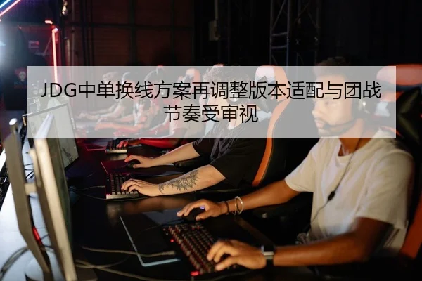 JDG中单换线方案再调整版本适配与团战节奏受审视
