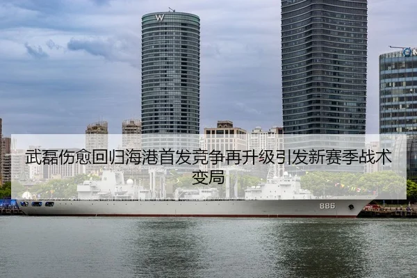 武磊伤愈回归海港首发竞争再升级引发新赛季战术变局